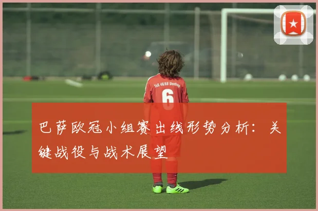 巴萨欧冠小组赛出线形势分析：关键战役与战术展望