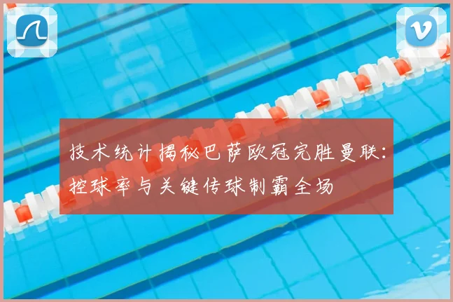 技术统计揭秘巴萨欧冠完胜曼联：控球率与关键传球制霸全场