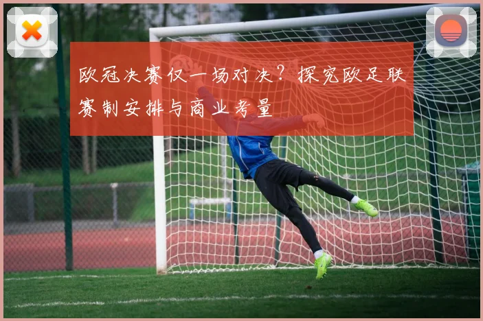 欧冠决赛仅一场对决？探究欧足联赛制安排与商业考量