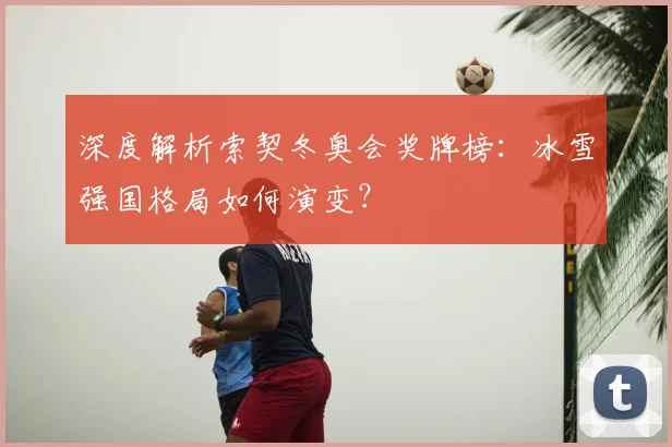 深度解析索契冬奥会奖牌榜：冰雪强国格局如何演变？