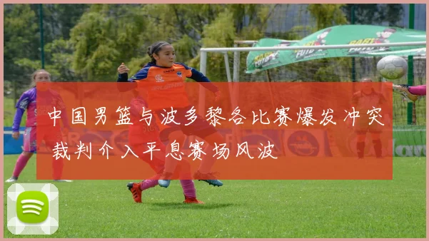 中国男篮与波多黎各比赛爆发冲突 裁判介入平息赛场风波