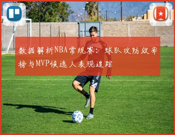 数据解析NBA常规赛:球队攻防效率榜与MVP候选人表现追踪