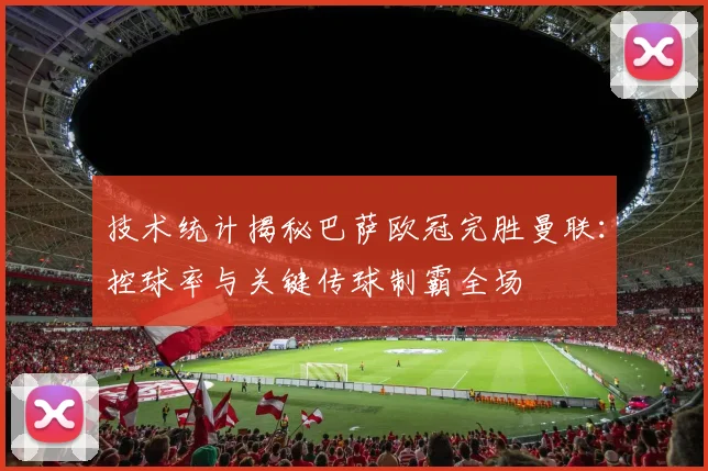 技术统计揭秘巴萨欧冠完胜曼联：控球率与关键传球制霸全场