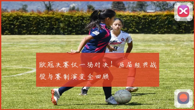 欧冠决赛仅一场对决！历届经典战役与赛制演变全回顾