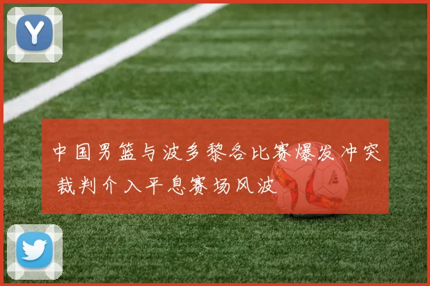 中国男篮与波多黎各比赛爆发冲突 裁判介入平息赛场风波