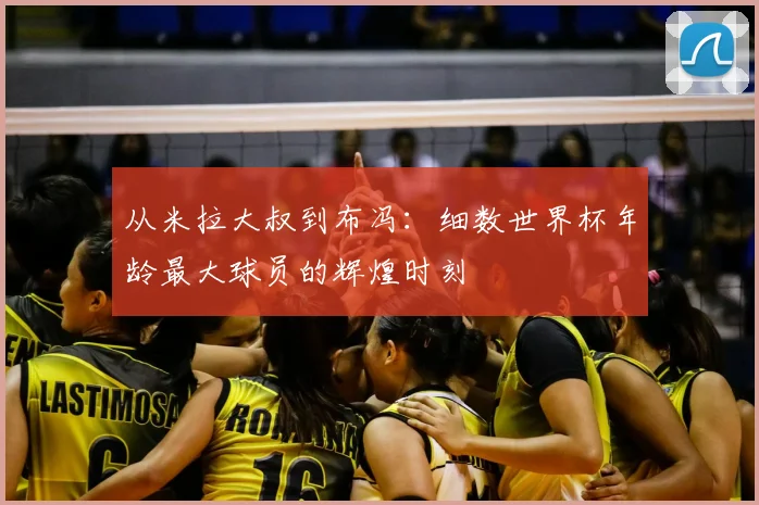 从米拉大叔到布冯：细数世界杯年龄最大球员的辉煌时刻